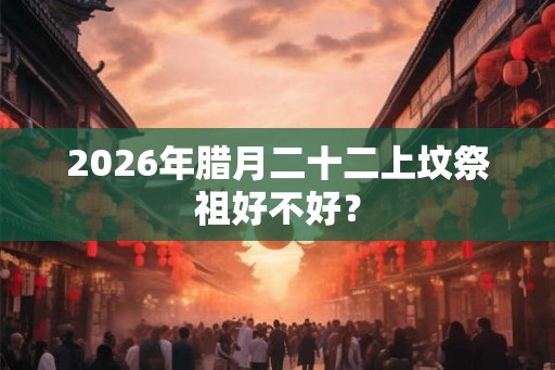 2026年腊月二十二上坟祭祖好不好？