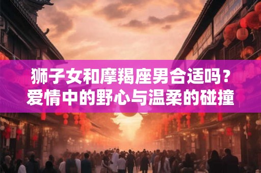 狮子女和摩羯座男合适吗?爱情中的野心与温柔的碰撞 狮子女和摩羯座男合适吗?爱情中的野心与温柔的碰撞