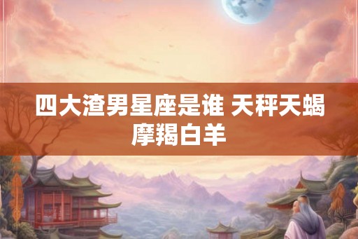 四大渣男星座是谁 天秤天蝎摩羯白羊