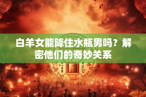 白羊女能降住水瓶男吗？解密他们的奇妙关系