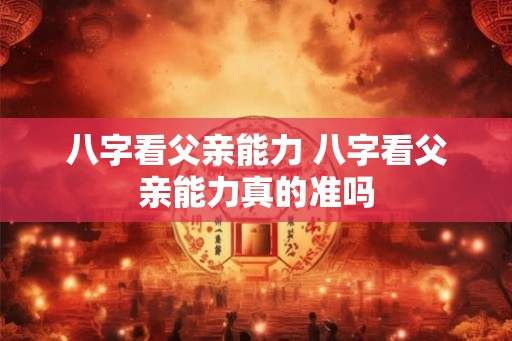 八字看父亲能力 八字看父亲能力真的准吗 八字看父亲能力 八字看父亲能力真的准吗
