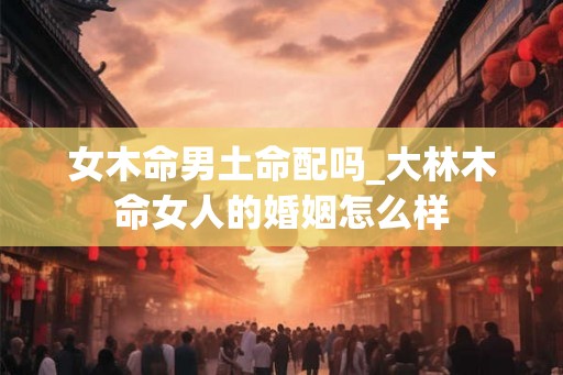 女木命男土命配吗_大林木命女人的婚姻怎么样 女木命男土命配吗_大林木命女人的婚姻怎么样