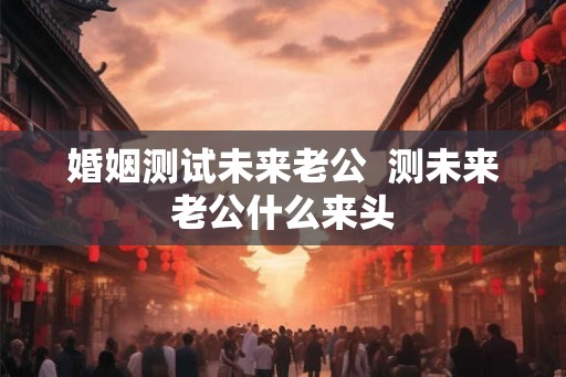 婚姻测试未来老公  测未来老公什么来头