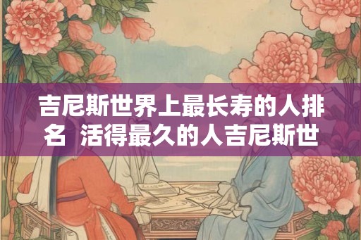 吉尼斯世界上最长寿的人排名  活得最久的人吉尼斯世界纪录