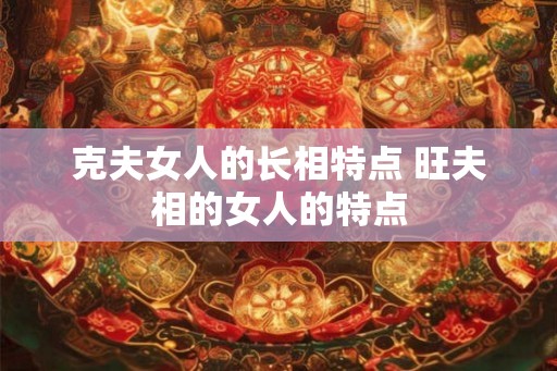 克夫女人的长相特点 旺夫相的女人的特点 克夫女人的长相特点 旺夫相的女人的特点