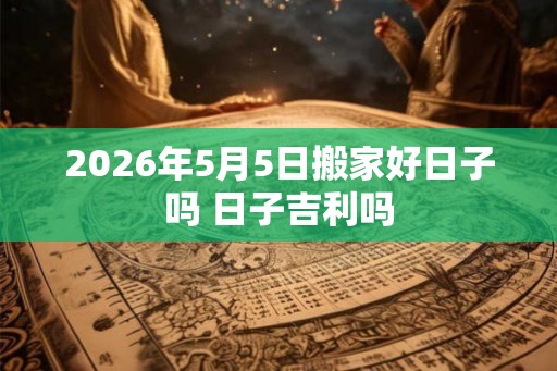 2026年5月5日搬家好日子吗 日子吉利吗