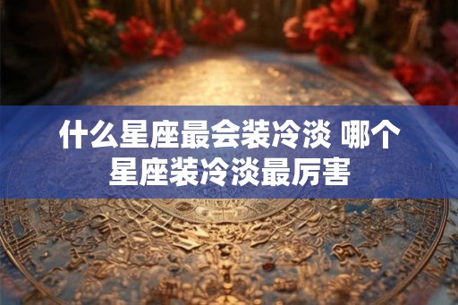 什么星座最会装冷淡 哪个星座装冷淡最厉害