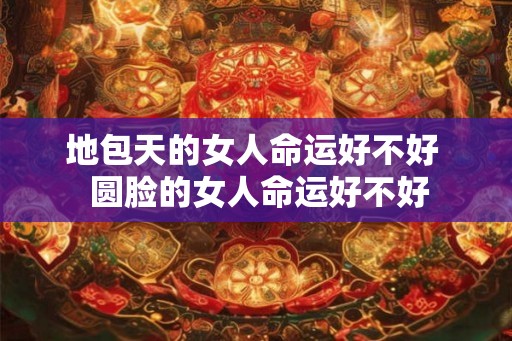 地包天的女人命运好不好  圆脸的女人命运好不好