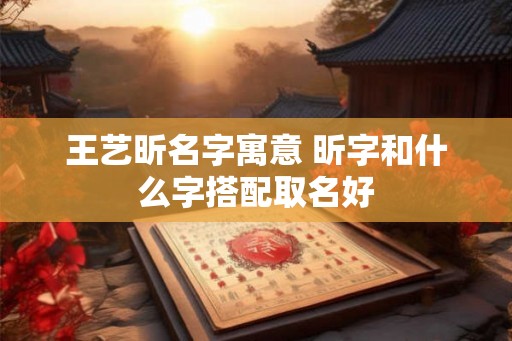 王艺昕名字寓意 昕字和什么字搭配取名好 王艺昕名字寓意 昕字和什么字搭配取名好