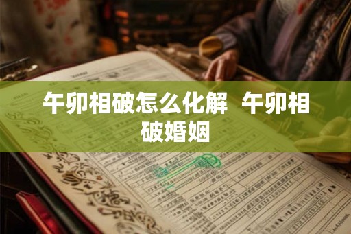 午卯相破怎么化解  午卯相破婚姻