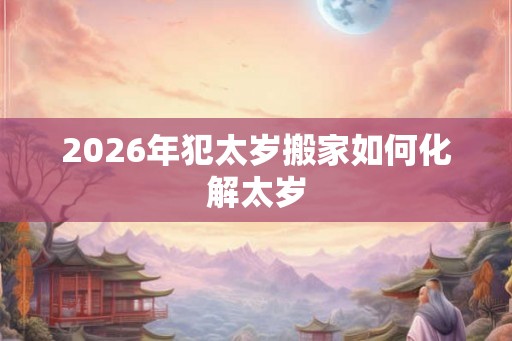 2026年犯太岁搬家如何化解太岁