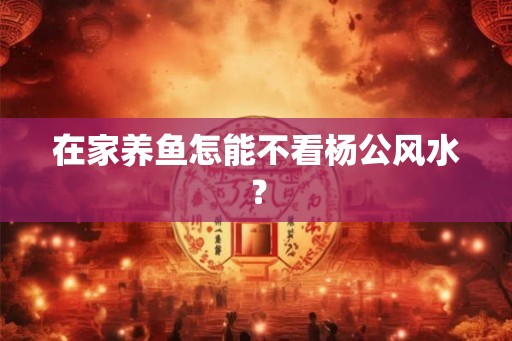 在家养鱼怎能不看杨公风水？