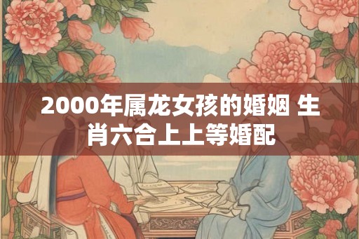 2000年属龙女孩的婚姻 生肖六合上上等婚配 2000年属龙女孩的婚姻 生肖六合上上等婚配