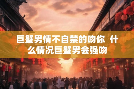 巨蟹男情不自禁的吻你  什么情况巨蟹男会强吻