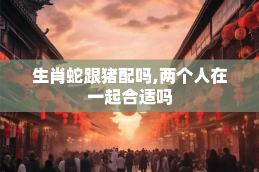 生肖蛇跟猪配吗,两个人在一起合适吗