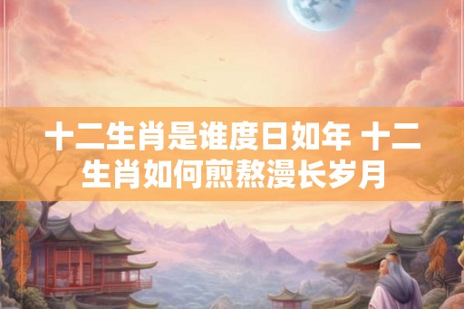 十二生肖是谁度日如年 十二生肖如何煎熬漫长岁月