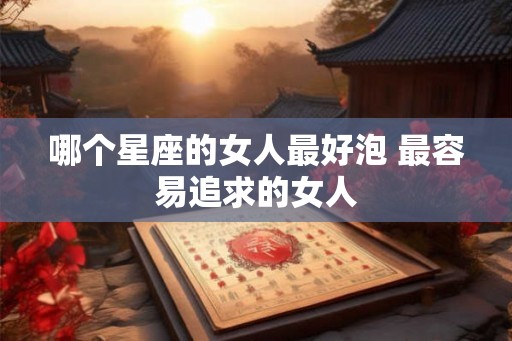 哪个星座的女人最好泡 最容易追求的女人 哪个星座的女人最好泡 最容易追求的女人