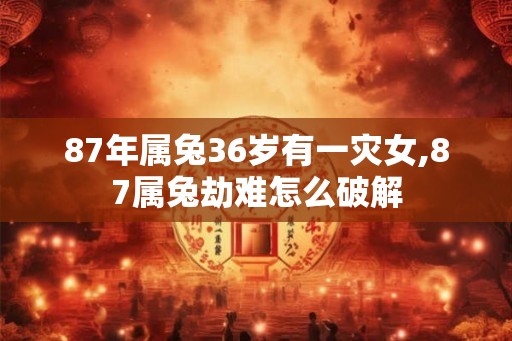 87年属兔36岁有一灾女,87属兔劫难怎么破解