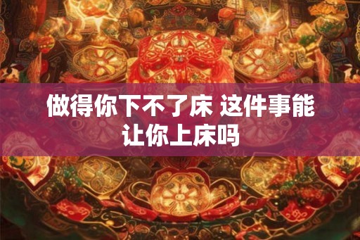 做得你下不了床 这件事能让你上床吗