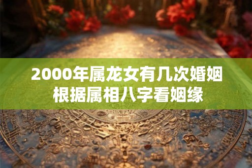 2000年属龙女有几次婚姻 根据属相八字看姻缘 2000年属龙女有几次婚姻 根据属相八字看姻缘