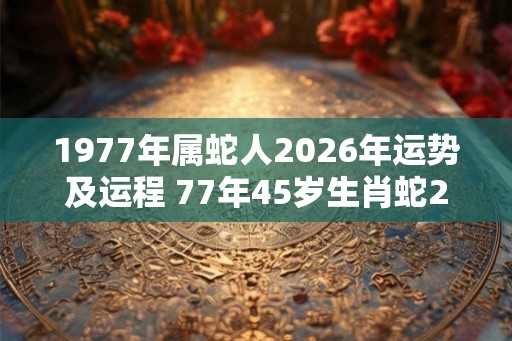 1977年属蛇人2026年运势及运程 77年45岁生肖蛇2026年运势