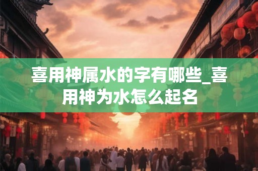喜用神属水的字有哪些_喜用神为水怎么起名