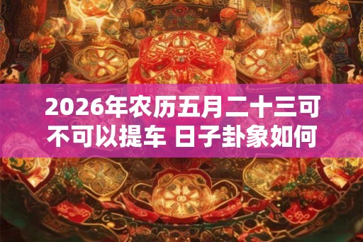 2026年农历五月二十三可不可以提车 日子卦象如何