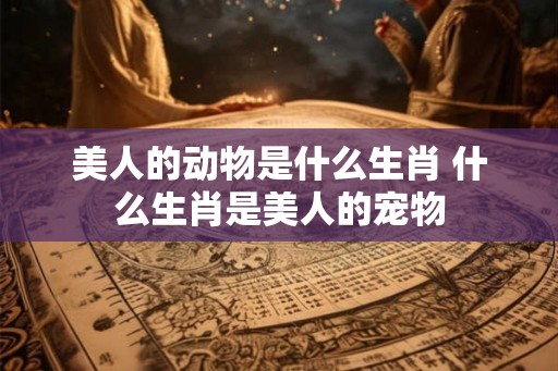 美人的动物是什么生肖 什么生肖是美人的宠物
