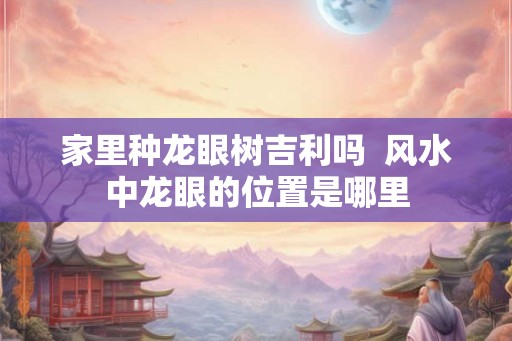 家里种龙眼树吉利吗  风水中龙眼的位置是哪里