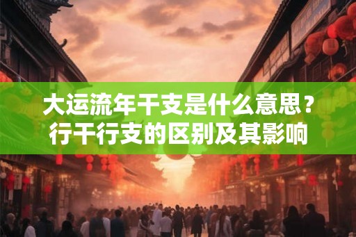 大运流年干支是什么意思？行干行支的区别及其影响