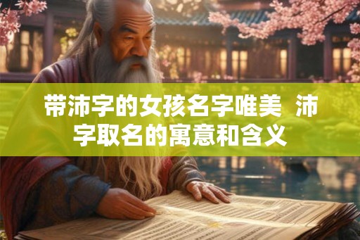 带沛字的女孩名字唯美 沛字取名的寓意和含义 带沛字的女孩名字唯美 沛字取名的寓意和含义