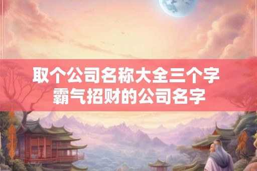 取个公司名称大全三个字 霸气招财的公司名字