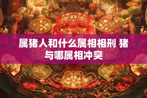 属猪人和什么属相相刑 猪与哪属相冲突