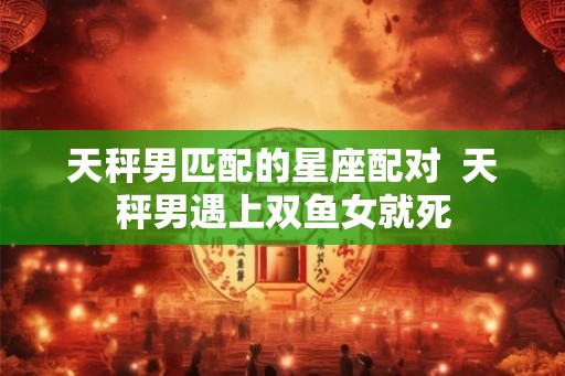 天秤男匹配的星座配对  天秤男遇上双鱼女就死