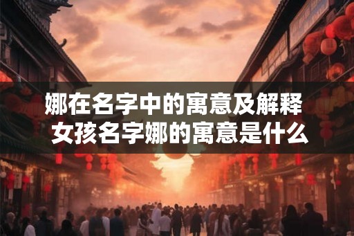 娜在名字中的寓意及解释  女孩名字娜的寓意是什么
