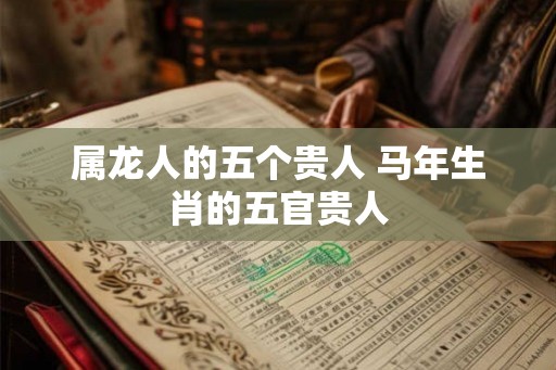 属龙人的五个贵人 马年生肖的五官贵人 属龙人的五个贵人 马年生肖的五官贵人