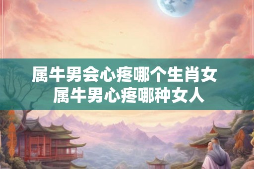属牛男会心疼哪个生肖女  属牛男心疼哪种女人