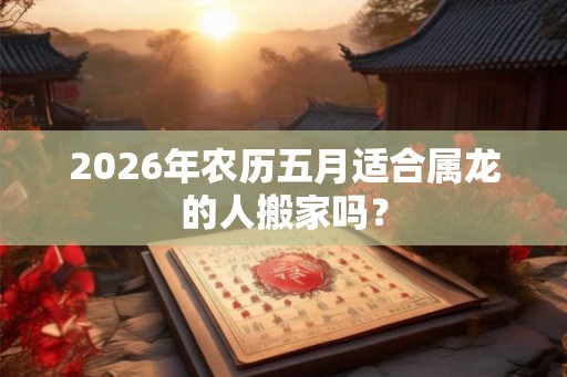 2026年农历五月适合属龙的人搬家吗？