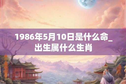 1986年5月10日是什么命_出生属什么生肖