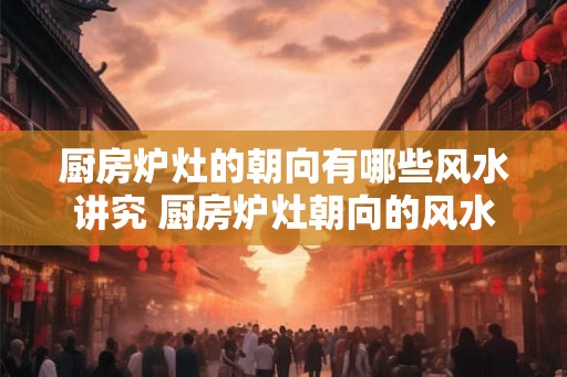 厨房炉灶的朝向有哪些风水讲究 厨房炉灶朝向的风水讲究
