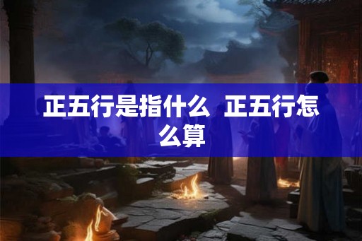 正五行是指什么 正五行怎么算 正五行是指什么 正五行怎么算