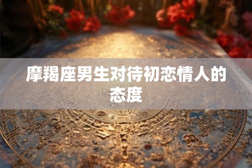 摩羯座男生对待初恋情人的态度 摩羯座男生对待初恋情人的态度