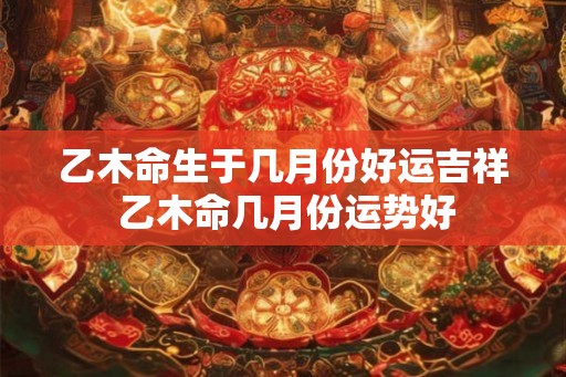 乙木命生于几月份好运吉祥 乙木命几月份运势好