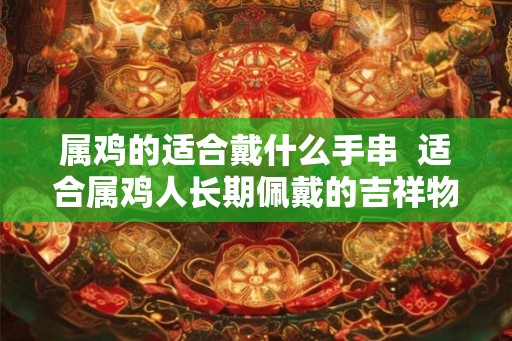 属鸡的适合戴什么手串  适合属鸡人长期佩戴的吉祥物