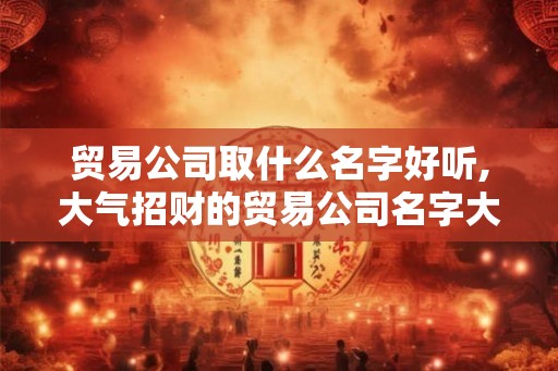 贸易公司取什么名字好听,大气招财的贸易公司名字大全 贸易公司取什么名字好听,大气招财的贸易公司名字大全