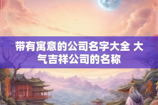 带有寓意的公司名字大全 大气吉祥公司的名称 带有寓意的公司名字大全 大气吉祥公司的名称