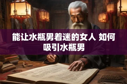 能让水瓶男着迷的女人 如何吸引水瓶男