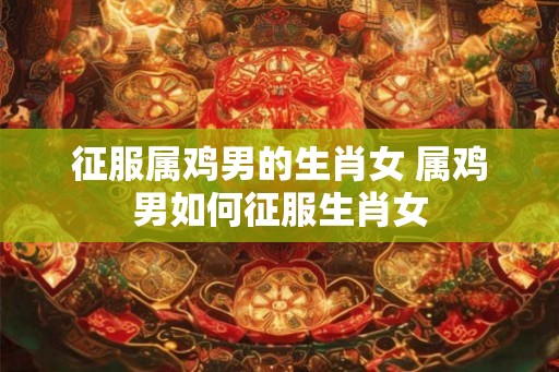 征服属鸡男的生肖女 属鸡男如何征服生肖女 征服属鸡男的生肖女 属鸡男如何征服生肖女