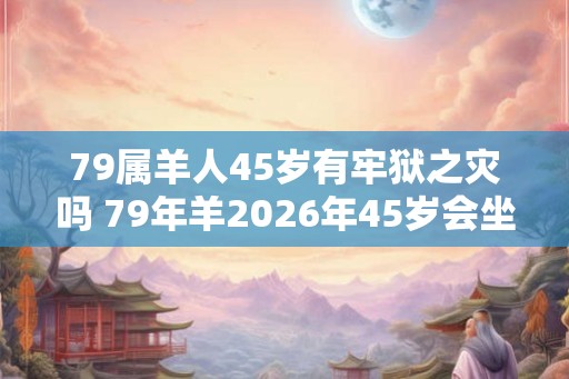 79属羊人45岁有牢狱之灾吗 79年羊2026年45岁会坐牢吗 79属羊人45岁有牢狱之灾吗 79年羊2026年45岁会坐牢吗