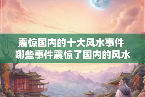震惊国内的十大风水事件 哪些事件震惊了国内的风水界